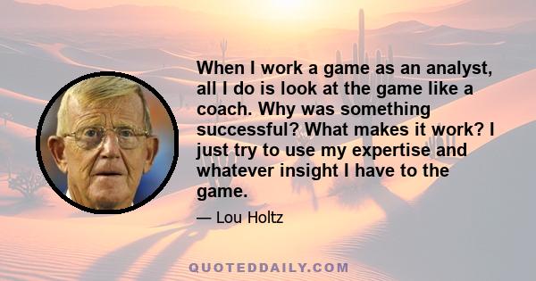 When I work a game as an analyst, all I do is look at the game like a coach. Why was something successful? What makes it work? I just try to use my expertise and whatever insight I have to the game.