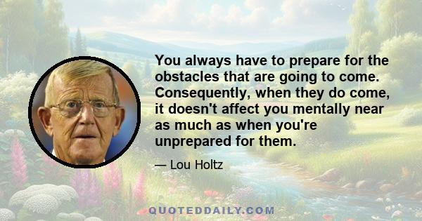 You always have to prepare for the obstacles that are going to come. Consequently, when they do come, it doesn't affect you mentally near as much as when you're unprepared for them.