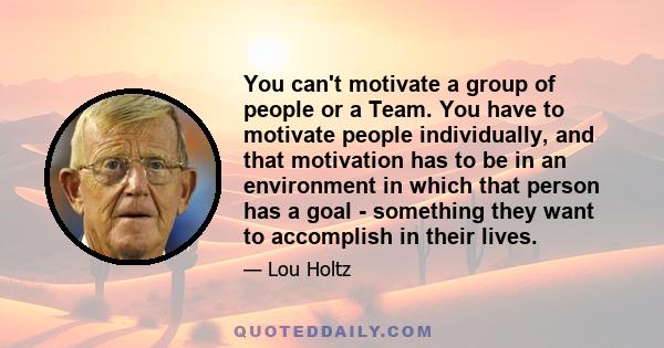 You can't motivate a group of people or a Team. You have to motivate people individually, and that motivation has to be in an environment in which that person has a goal - something they want to accomplish in their