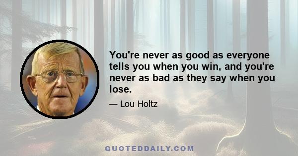 You're never as good as everyone tells you when you win, and you're never as bad as they say when you lose.