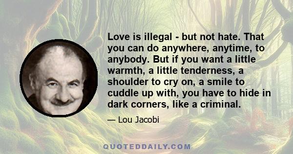 Love is illegal - but not hate. That you can do anywhere, anytime, to anybody. But if you want a little warmth, a little tenderness, a shoulder to cry on, a smile to cuddle up with, you have to hide in dark corners,