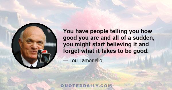 You have people telling you how good you are and all of a sudden, you might start believing it and forget what it takes to be good.