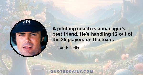 A pitching coach is a manager's best friend. He's handling 12 out of the 25 players on the team.