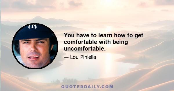 You have to learn how to get comfortable with being uncomfortable.