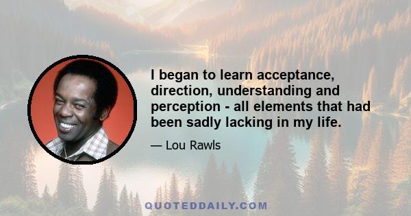 I began to learn acceptance, direction, understanding and perception - all elements that had been sadly lacking in my life.