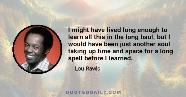 I might have lived long enough to learn all this in the long haul, but I would have been just another soul taking up time and space for a long spell before I learned.