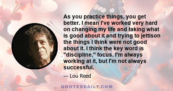 As you practice things, you get better. I mean I've worked very hard on changing my life and taking what is good about it and trying to jettison the things I think were not good about it. I think the key word is