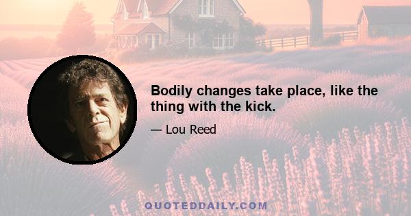 Bodily changes take place, like the thing with the kick.