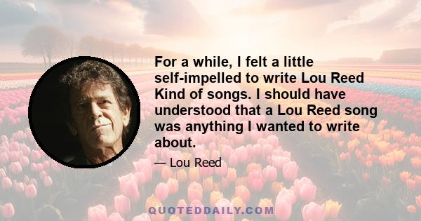 For a while, I felt a little self-impelled to write Lou Reed Kind of songs. I should have understood that a Lou Reed song was anything I wanted to write about.