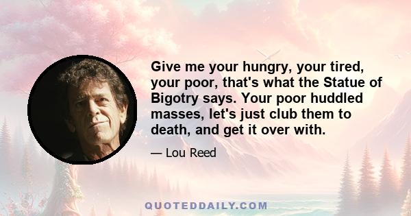 Give me your hungry, your tired, your poor, that's what the Statue of Bigotry says. Your poor huddled masses, let's just club them to death, and get it over with.