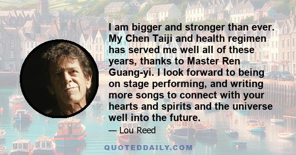 I am bigger and stronger than ever. My Chen Taiji and health regimen has served me well all of these years, thanks to Master Ren Guang-yi. I look forward to being on stage performing, and writing more songs to connect