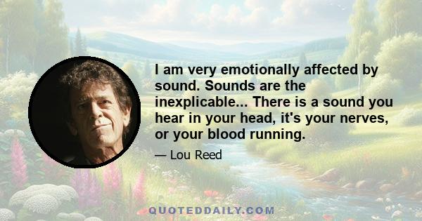 I am very emotionally affected by sound. Sounds are the inexplicable... There is a sound you hear in your head, it's your nerves, or your blood running.