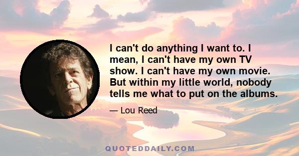 I can't do anything I want to. I mean, I can't have my own TV show. I can't have my own movie. But within my little world, nobody tells me what to put on the albums.