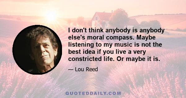 I don't think anybody is anybody else's moral compass. Maybe listening to my music is not the best idea if you live a very constricted life. Or maybe it is.