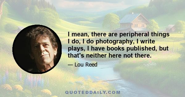 I mean, there are peripheral things I do, I do photography, I write plays, I have books published, but that's neither here not there.