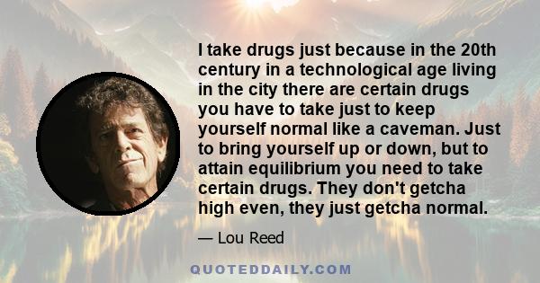 I take drugs just because in the 20th century in a technological age living in the city there are certain drugs you have to take just to keep yourself normal like a caveman. Just to bring yourself up or down, but to