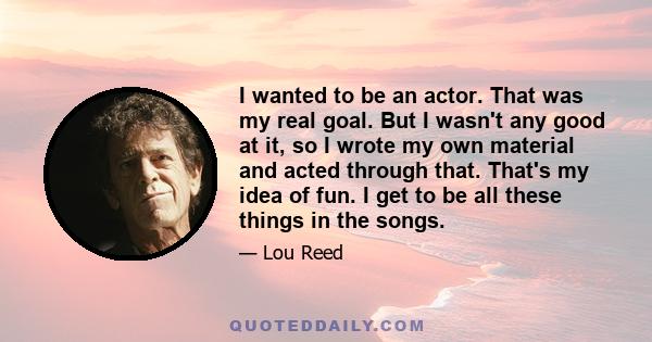 I wanted to be an actor. That was my real goal. But I wasn't any good at it, so I wrote my own material and acted through that. That's my idea of fun. I get to be all these things in the songs.