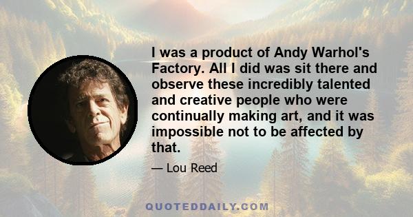 I was a product of Andy Warhol's Factory. All I did was sit there and observe these incredibly talented and creative people who were continually making art, and it was impossible not to be affected by that.