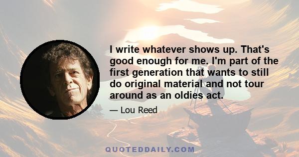 I write whatever shows up. That's good enough for me. I'm part of the first generation that wants to still do original material and not tour around as an oldies act.