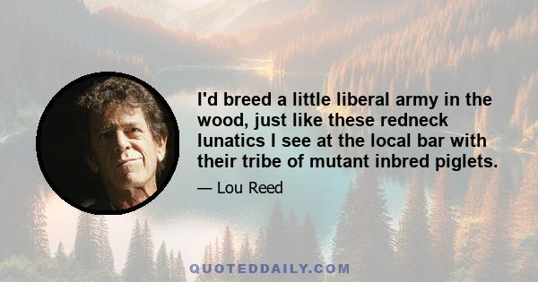 I'd breed a little liberal army in the wood, just like these redneck lunatics I see at the local bar with their tribe of mutant inbred piglets.