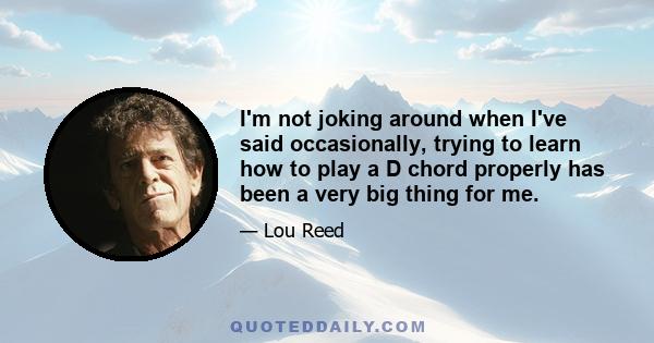 I'm not joking around when I've said occasionally, trying to learn how to play a D chord properly has been a very big thing for me.