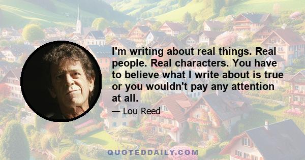 I'm writing about real things. Real people. Real characters. You have to believe what I write about is true or you wouldn't pay any attention at all.