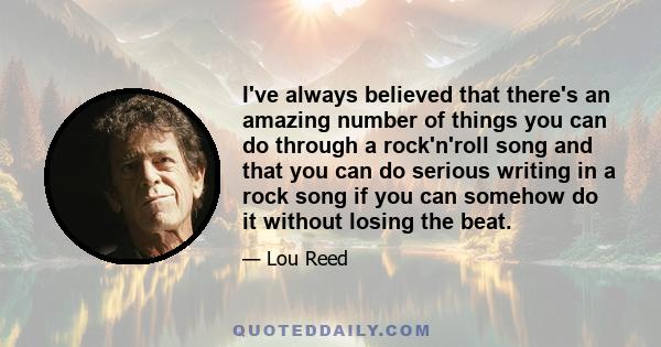 I've always believed that there's an amazing number of things you can do through a rock'n'roll song and that you can do serious writing in a rock song if you can somehow do it without losing the beat.