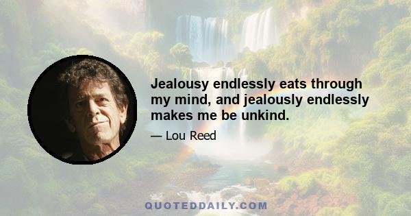 Jealousy endlessly eats through my mind, and jealously endlessly makes me be unkind.