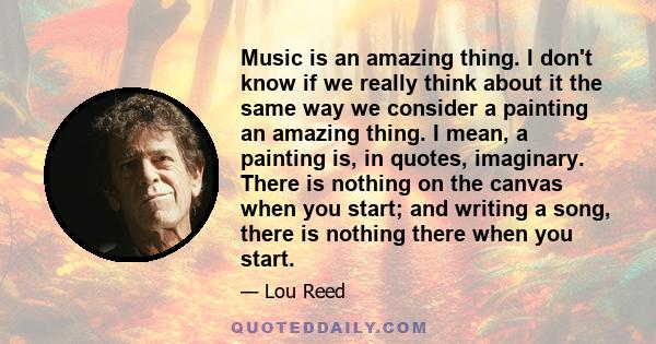 Music is an amazing thing. I don't know if we really think about it the same way we consider a painting an amazing thing. I mean, a painting is, in quotes, imaginary. There is nothing on the canvas when you start; and