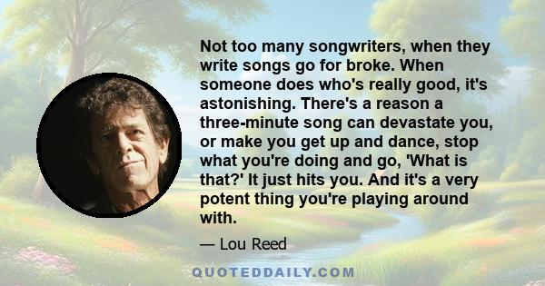 Not too many songwriters, when they write songs go for broke. When someone does who's really good, it's astonishing. There's a reason a three-minute song can devastate you, or make you get up and dance, stop what you're 