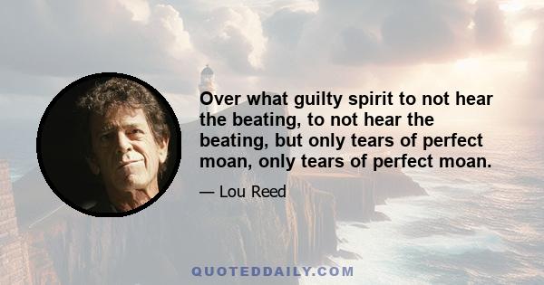 Over what guilty spirit to not hear the beating, to not hear the beating, but only tears of perfect moan, only tears of perfect moan.