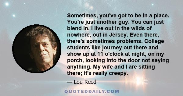 Sometimes, you've got to be in a place. You're just another guy. You can just blend in. I live out in the wilds of nowhere, out in Jersey. Even there, there's sometimes problems. College students like journey out there