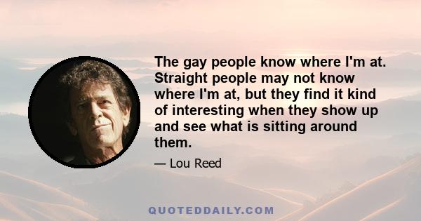 The gay people know where I'm at. Straight people may not know where I'm at, but they find it kind of interesting when they show up and see what is sitting around them.