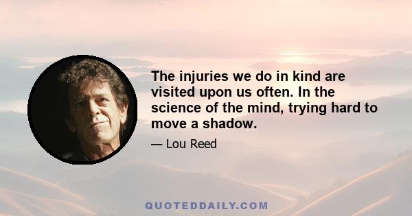 The injuries we do in kind are visited upon us often. In the science of the mind, trying hard to move a shadow.