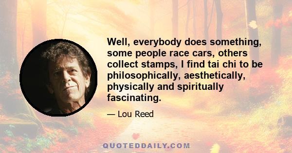 Well, everybody does something, some people race cars, others collect stamps, I find tai chi to be philosophically, aesthetically, physically and spiritually fascinating.