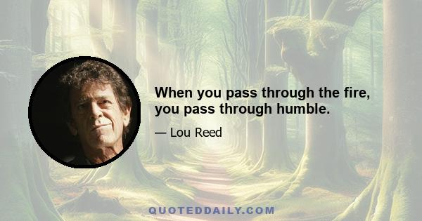 When you pass through the fire, you pass through humble.