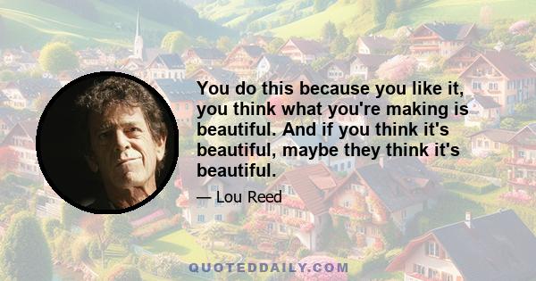 You do this because you like it, you think what you're making is beautiful. And if you think it's beautiful, maybe they think it's beautiful.