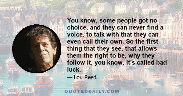 You know, some people got no choice, and they can never find a voice, to talk with that they can even call their own. So the first thing that they see, that allows them the right to be, why they follow it, you know,