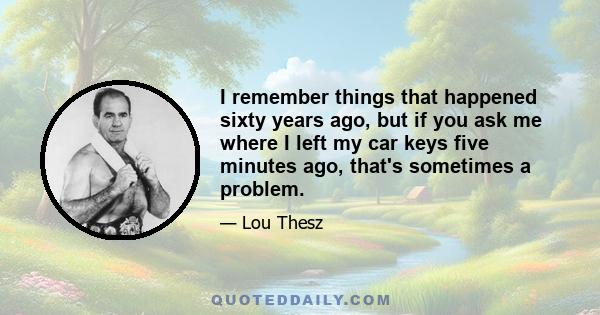 I remember things that happened sixty years ago, but if you ask me where I left my car keys five minutes ago, that's sometimes a problem.