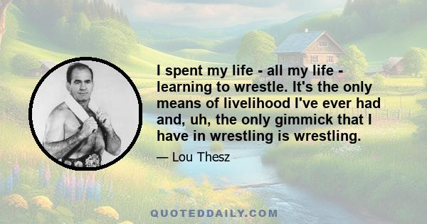 I spent my life - all my life - learning to wrestle. It's the only means of livelihood I've ever had and, uh, the only gimmick that I have in wrestling is wrestling.