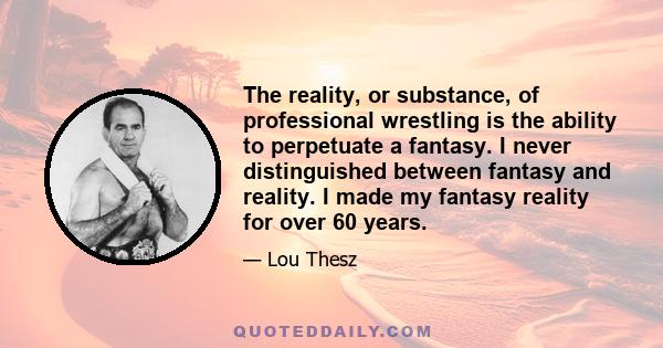 The reality, or substance, of professional wrestling is the ability to perpetuate a fantasy. I never distinguished between fantasy and reality. I made my fantasy reality for over 60 years.