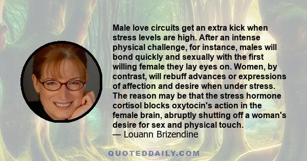 Male love circuits get an extra kick when stress levels are high. After an intense physical challenge, for instance, males will bond quickly and sexually with the first willing female they lay eyes on. Women, by