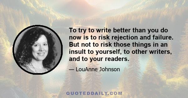 To try to write better than you do now is to risk rejection and failure. But not to risk those things in an insult to yourself, to other writers, and to your readers.