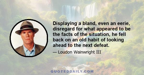 Displaying a bland, even an eerie, disregard for what appeared to be the facts of the situation, he fell back on an old habit of looking ahead to the next defeat.