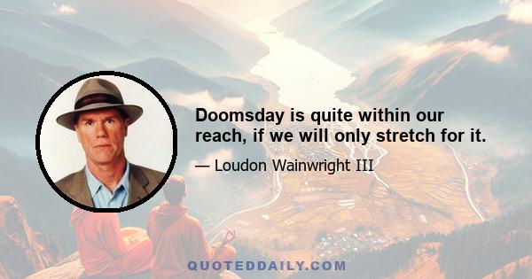 Doomsday is quite within our reach, if we will only stretch for it.