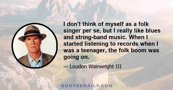 I don't think of myself as a folk singer per se, but I really like blues and string-band music. When I started listening to records when I was a teenager, the folk boom was going on.