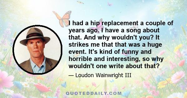 I had a hip replacement a couple of years ago. I have a song about that. And why wouldn't you? It strikes me that that was a huge event. It's kind of funny and horrible and interesting, so why wouldn't one write about