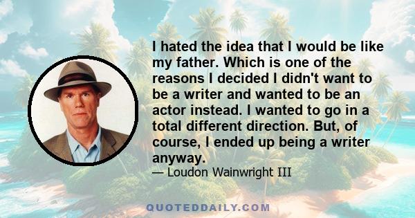 I hated the idea that I would be like my father. Which is one of the reasons I decided I didn't want to be a writer and wanted to be an actor instead. I wanted to go in a total different direction. But, of course, I