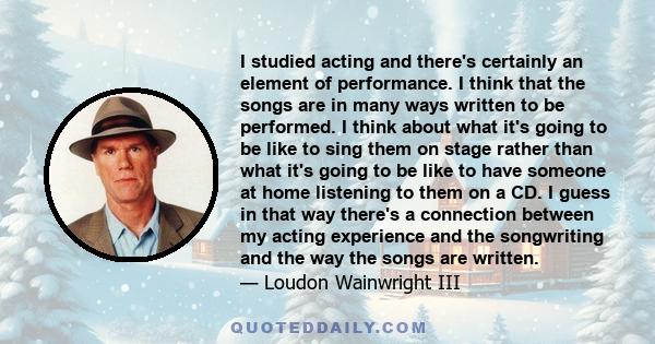 I studied acting and there's certainly an element of performance. I think that the songs are in many ways written to be performed. I think about what it's going to be like to sing them on stage rather than what it's