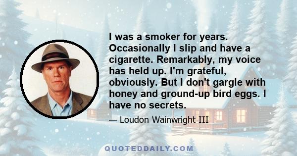 I was a smoker for years. Occasionally I slip and have a cigarette. Remarkably, my voice has held up. I'm grateful, obviously. But I don't gargle with honey and ground-up bird eggs. I have no secrets.